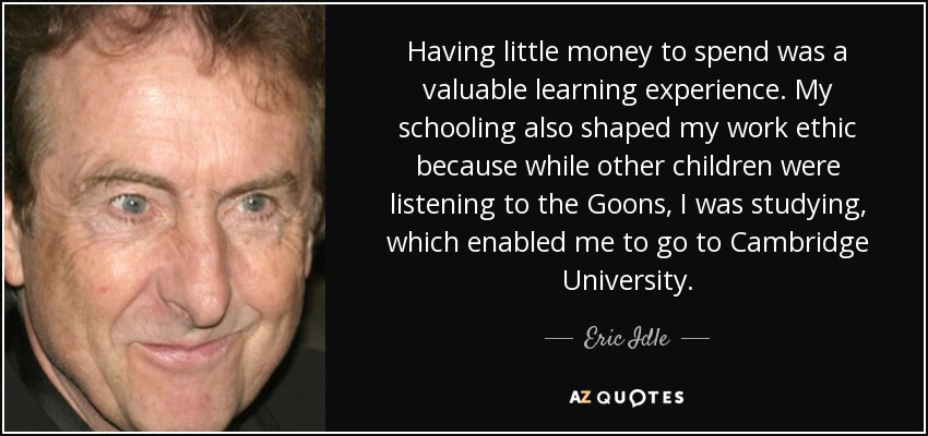 Having little money to spend was a valuable learning experience. My schooling also shaped my work ethic because while other children were listening to the Goons, I was studying, which enabled me to go to Cambridge University. - Eric Idle