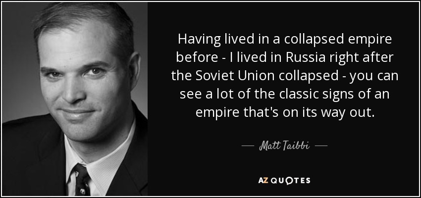 Having lived in a collapsed empire before - I lived in Russia right after the Soviet Union collapsed - you can see a lot of the classic signs of an empire that's on its way out. - Matt Taibbi
