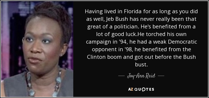 Having lived in Florida for as long as you did as well, Jeb Bush has never really been that great of a politician. He's benefited from a lot of good luck.He torched his own campaign in '94, he had a weak Democratic opponent in '98, he benefited from the Clinton boom and got out before the Bush bust. - Joy-Ann Reid