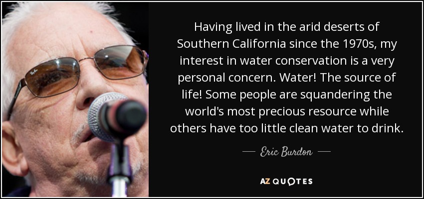 Having lived in the arid deserts of Southern California since the 1970s, my interest in water conservation is a very personal concern. Water! The source of life! Some people are squandering the world's most precious resource while others have too little clean water to drink. - Eric Burdon