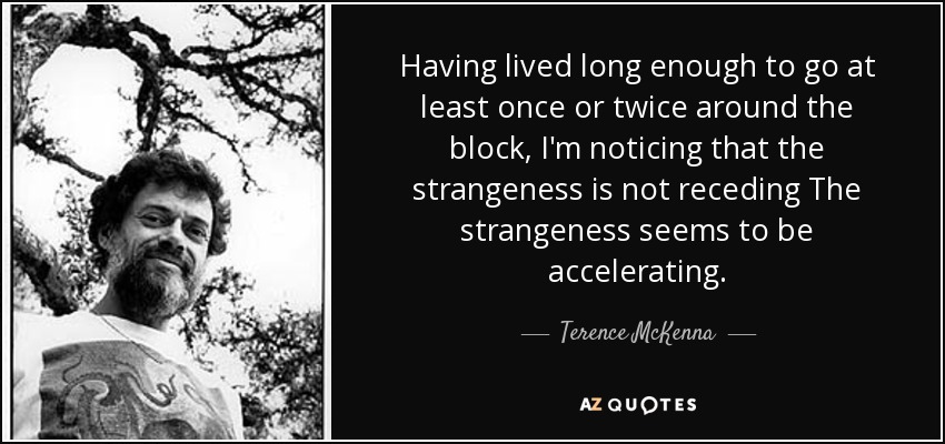 Having lived long enough to go at least once or twice around the block, I'm noticing that the strangeness is not receding The strangeness seems to be accelerating. - Terence McKenna