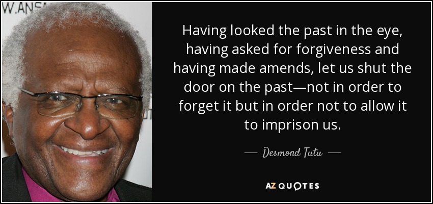 Having looked the past in the eye, having asked for forgiveness and having made amends, let us shut the door on the past—not in order to forget it but in order not to allow it to imprison us. - Desmond Tutu