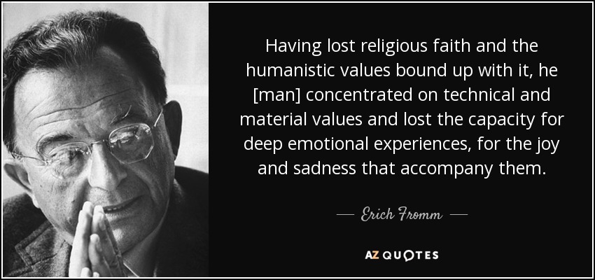 Having lost religious faith and the humanistic values bound up with it, he [man] concentrated on technical and material values and lost the capacity for deep emotional experiences, for the joy and sadness that accompany them. - Erich Fromm