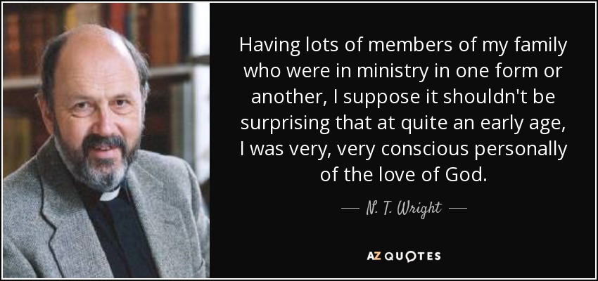 Having lots of members of my family who were in ministry in one form or another, I suppose it shouldn't be surprising that at quite an early age, I was very, very conscious personally of the love of God. - N. T. Wright