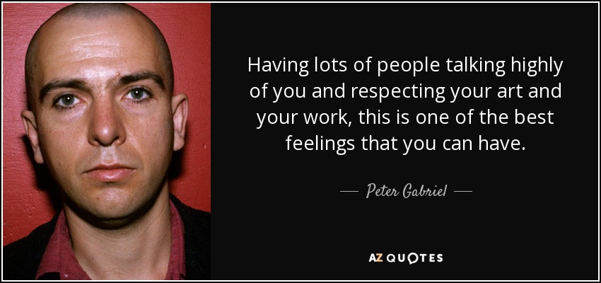 Having lots of people talking highly of you and respecting your art and your work, this is one of the best feelings that you can have. - Peter Gabriel