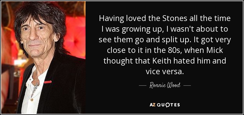 Having loved the Stones all the time I was growing up, I wasn't about to see them go and split up. It got very close to it in the 80s, when Mick thought that Keith hated him and vice versa. - Ronnie Wood