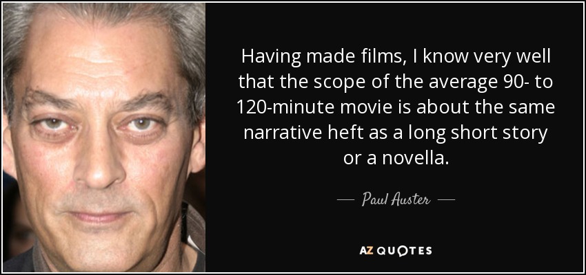 Having made films, I know very well that the scope of the average 90- to 120-minute movie is about the same narrative heft as a long short story or a novella. - Paul Auster