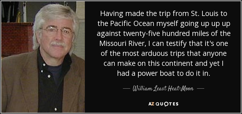 Having made the trip from St. Louis to the Pacific Ocean myself going up up up against twenty-five hundred miles of the Missouri River, I can testify that it's one of the most arduous trips that anyone can make on this continent and yet I had a power boat to do it in. - William Least Heat-Moon