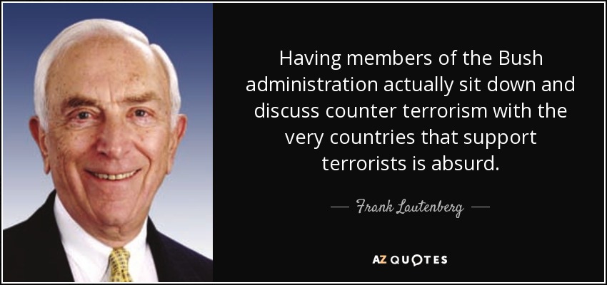 Having members of the Bush administration actually sit down and discuss counter terrorism with the very countries that support terrorists is absurd. - Frank Lautenberg