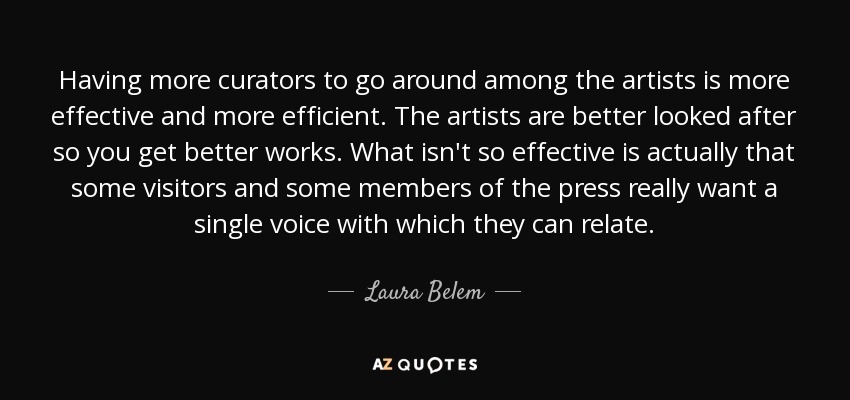 Having more curators to go around among the artists is more effective and more efficient. The artists are better looked after so you get better works. What isn't so effective is actually that some visitors and some members of the press really want a single voice with which they can relate. - Laura Belem