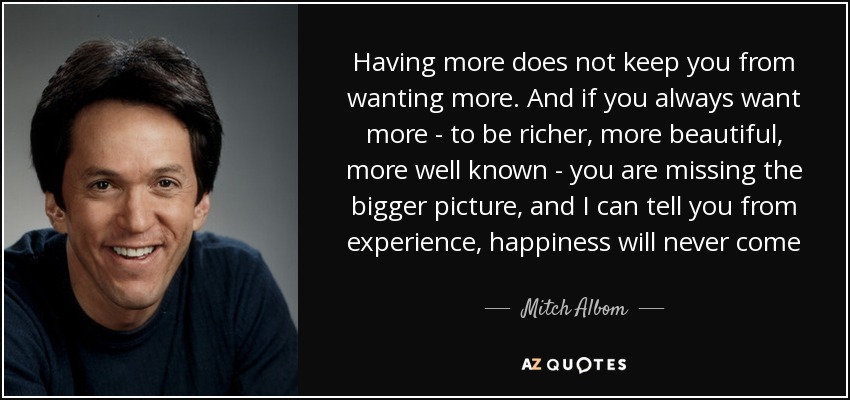 Having more does not keep you from wanting more. And if you always want more - to be richer, more beautiful, more well known - you are missing the bigger picture, and I can tell you from experience, happiness will never come - Mitch Albom