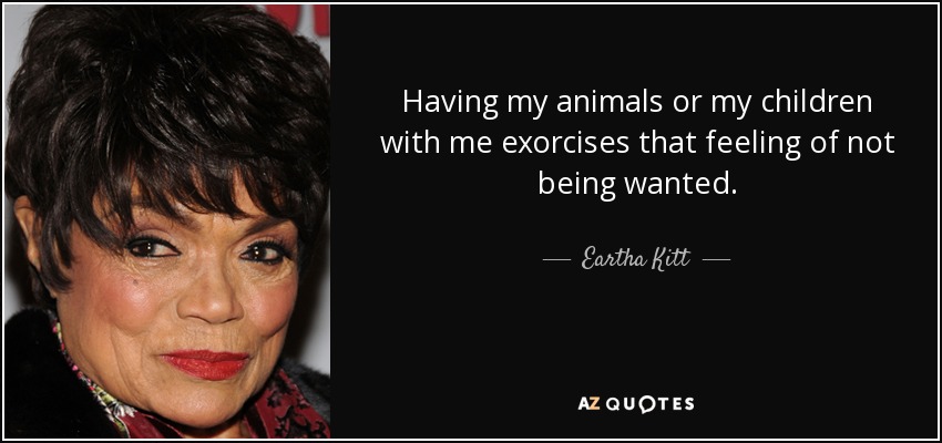 Having my animals or my children with me exorcises that feeling of not being wanted. - Eartha Kitt