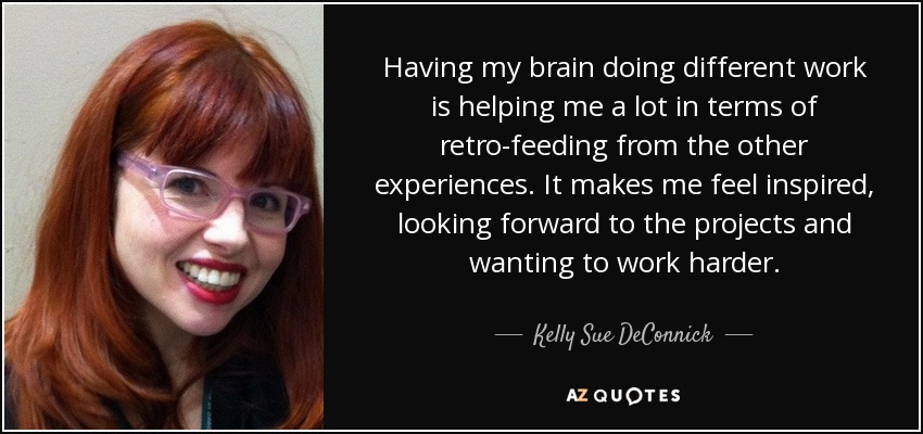 Having my brain doing different work is helping me a lot in terms of retro-feeding from the other experiences. It makes me feel inspired, looking forward to the projects and wanting to work harder. - Kelly Sue DeConnick