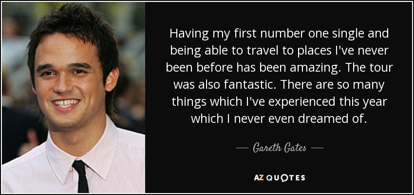 Having my first number one single and being able to travel to places I've never been before has been amazing. The tour was also fantastic. There are so many things which I've experienced this year which I never even dreamed of. - Gareth Gates