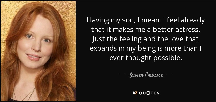 Having my son, I mean, I feel already that it makes me a better actress. Just the feeling and the love that expands in my being is more than I ever thought possible. - Lauren Ambrose