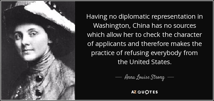 Having no diplomatic representation in Washington, China has no sources which allow her to check the character of applicants and therefore makes the practice of refusing everybody from the United States. - Anna Louise Strong