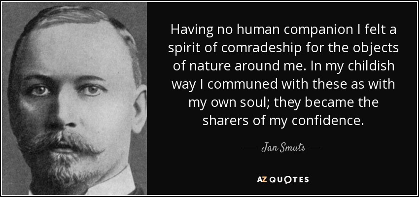 Having no human companion I felt a spirit of comradeship for the objects of nature around me. In my childish way I communed with these as with my own soul; they became the sharers of my confidence. - Jan Smuts