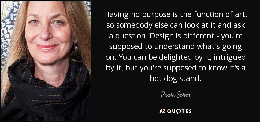 Having no purpose is the function of art, so somebody else can look at it and ask a question. Design is different - you're supposed to understand what's going on. You can be delighted by it, intrigued by it, but you're supposed to know it's a hot dog stand. - Paula Scher