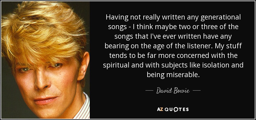 Having not really written any generational songs - I think maybe two or three of the songs that I've ever written have any bearing on the age of the listener. My stuff tends to be far more concerned with the spiritual and with subjects like isolation and being miserable. - David Bowie