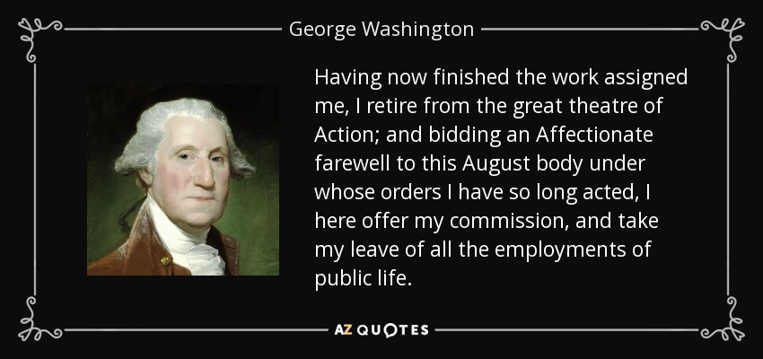 Having now finished the work assigned me, I retire from the great theatre of Action; and bidding an Affectionate farewell to this August body under whose orders I have so long acted, I here offer my commission, and take my leave of all the employments of public life. - George Washington