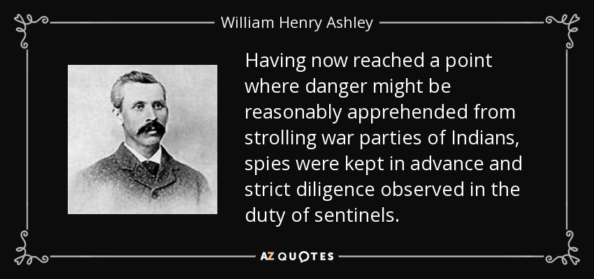 Having now reached a point where danger might be reasonably apprehended from strolling war parties of Indians, spies were kept in advance and strict diligence observed in the duty of sentinels. - William Henry Ashley
