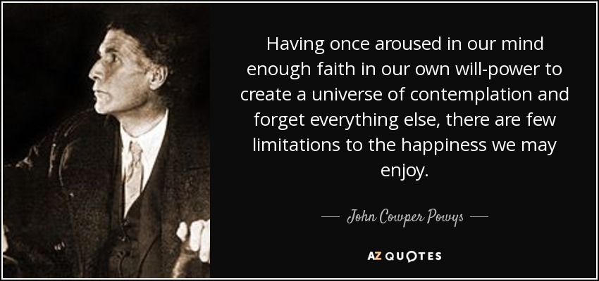 Having once aroused in our mind enough faith in our own will-power to create a universe of contemplation and forget everything else, there are few limitations to the happiness we may enjoy. - John Cowper Powys