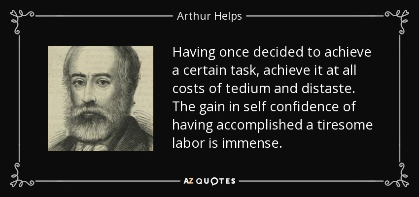 Having once decided to achieve a certain task, achieve it at all costs of tedium and distaste. The gain in self confidence of having accomplished a tiresome labor is immense. - Arthur Helps