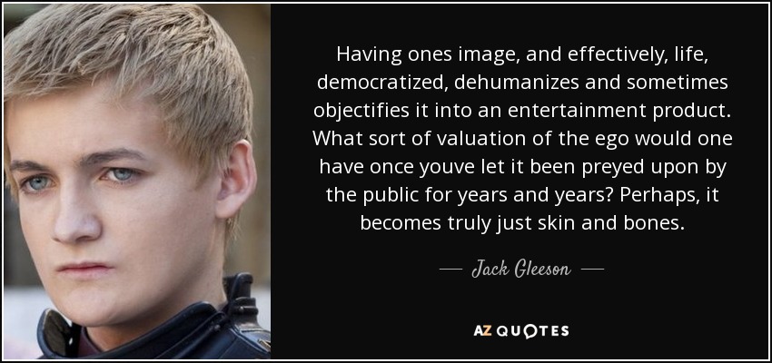 Having ones image, and effectively, life, democratized, dehumanizes and sometimes objectifies it into an entertainment product. What sort of valuation of the ego would one have once youve let it been preyed upon by the public for years and years? Perhaps, it becomes truly just skin and bones. - Jack Gleeson