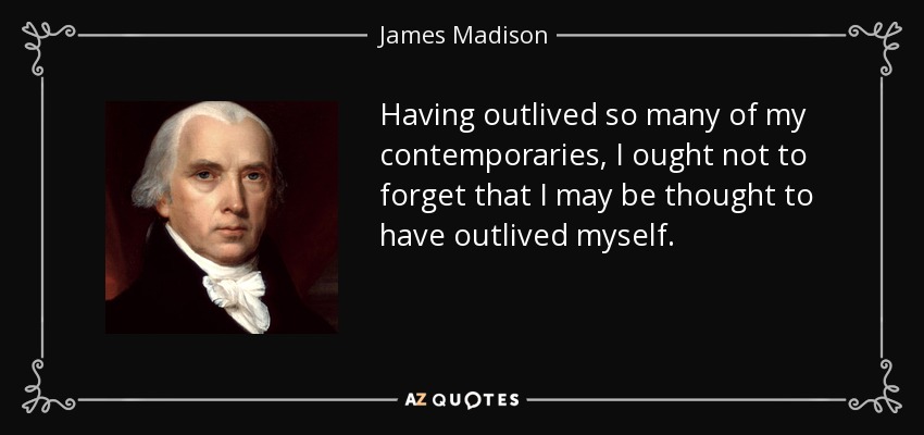 Having outlived so many of my contemporaries, I ought not to forget that I may be thought to have outlived myself. - James Madison