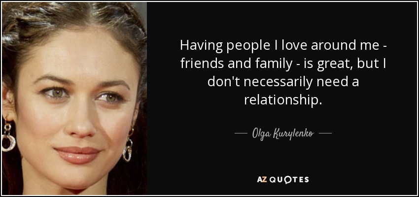 Having people I love around me - friends and family - is great, but I don't necessarily need a relationship. - Olga Kurylenko