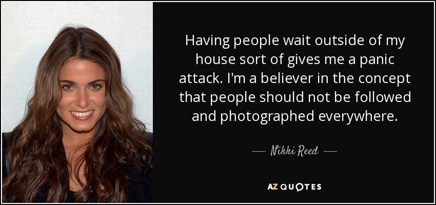 Having people wait outside of my house sort of gives me a panic attack. I'm a believer in the concept that people should not be followed and photographed everywhere. - Nikki Reed
