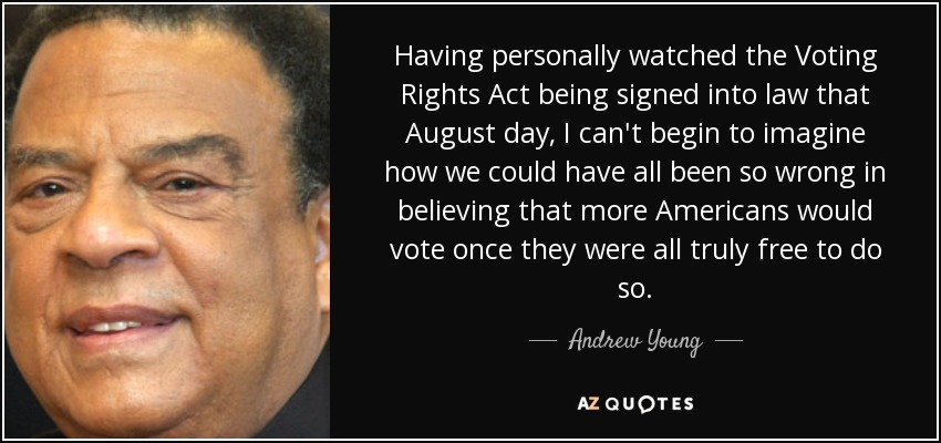 Having personally watched the Voting Rights Act being signed into law that August day, I can't begin to imagine how we could have all been so wrong in believing that more Americans would vote once they were all truly free to do so. - Andrew Young