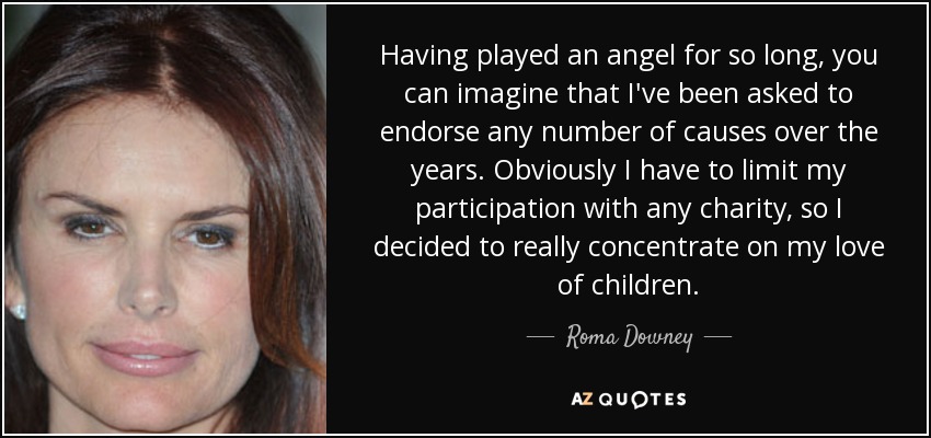 Having played an angel for so long, you can imagine that I've been asked to endorse any number of causes over the years. Obviously I have to limit my participation with any charity, so I decided to really concentrate on my love of children. - Roma Downey