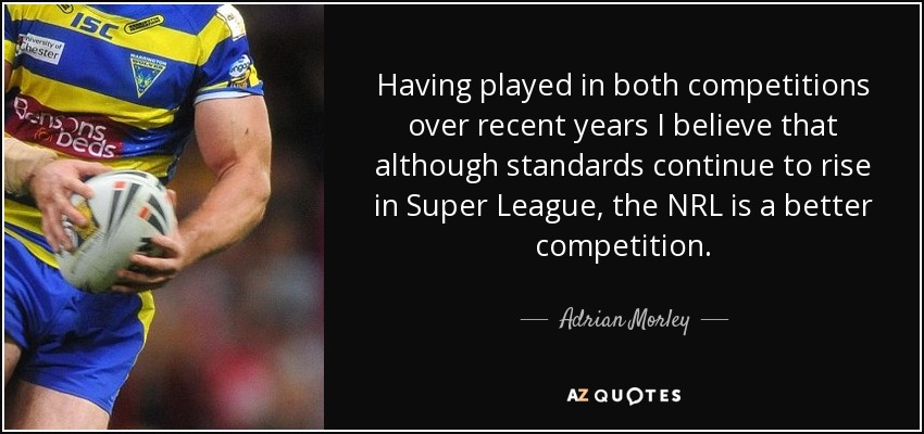 Having played in both competitions over recent years I believe that although standards continue to rise in Super League, the NRL is a better competition. - Adrian Morley
