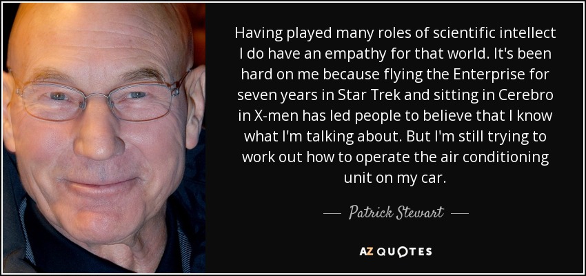 Having played many roles of scientific intellect I do have an empathy for that world. It's been hard on me because flying the Enterprise for seven years in Star Trek and sitting in Cerebro in X-men has led people to believe that I know what I'm talking about. But I'm still trying to work out how to operate the air conditioning unit on my car. - Patrick Stewart