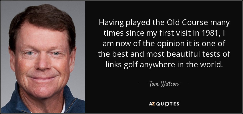 Having played the Old Course many times since my first visit in 1981, I am now of the opinion it is one of the best and most beautiful tests of links golf anywhere in the world. - Tom Watson