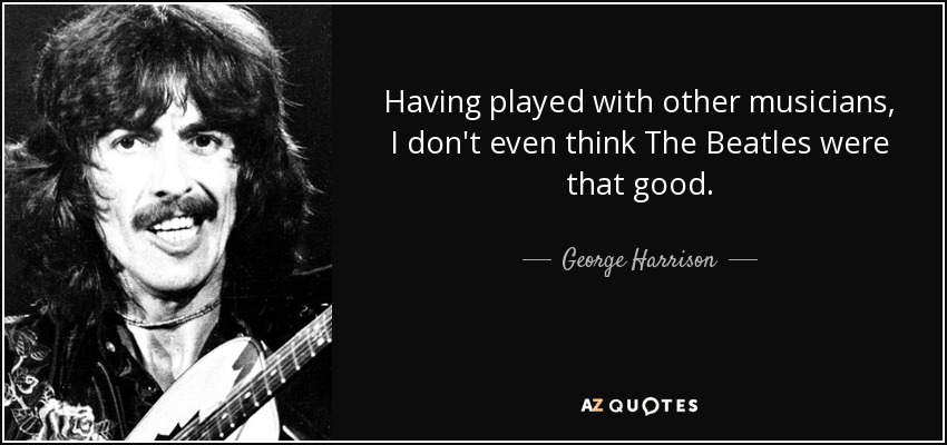 Having played with other musicians, I don't even think The Beatles were that good. - George Harrison