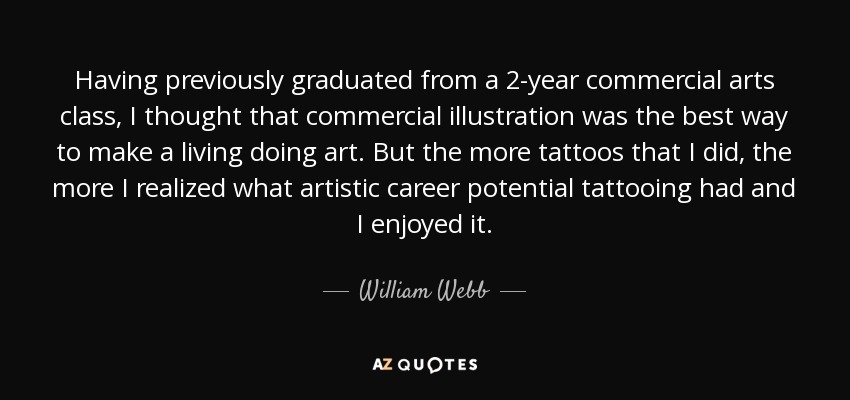 Having previously graduated from a 2-year commercial arts class, I thought that commercial illustration was the best way to make a living doing art. But the more tattoos that I did, the more I realized what artistic career potential tattooing had and I enjoyed it. - William Webb