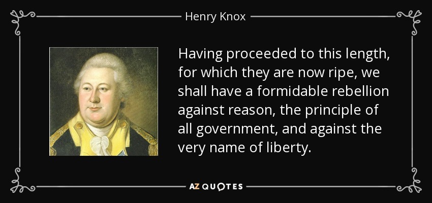 Having proceeded to this length, for which they are now ripe, we shall have a formidable rebellion against reason, the principle of all government, and against the very name of liberty. - Henry Knox