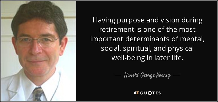 Having purpose and vision during retirement is one of the most important determinants of mental, social, spiritual, and physical well-being in later life. - Harold George Koenig