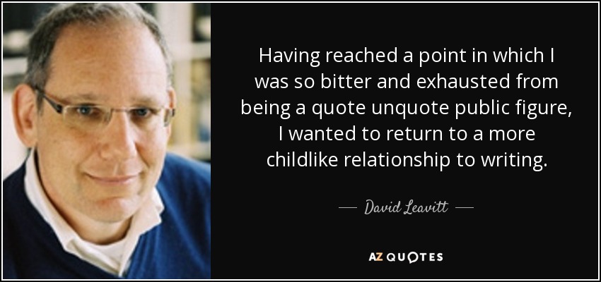 Having reached a point in which I was so bitter and exhausted from being a quote unquote public figure, I wanted to return to a more childlike relationship to writing. - David Leavitt