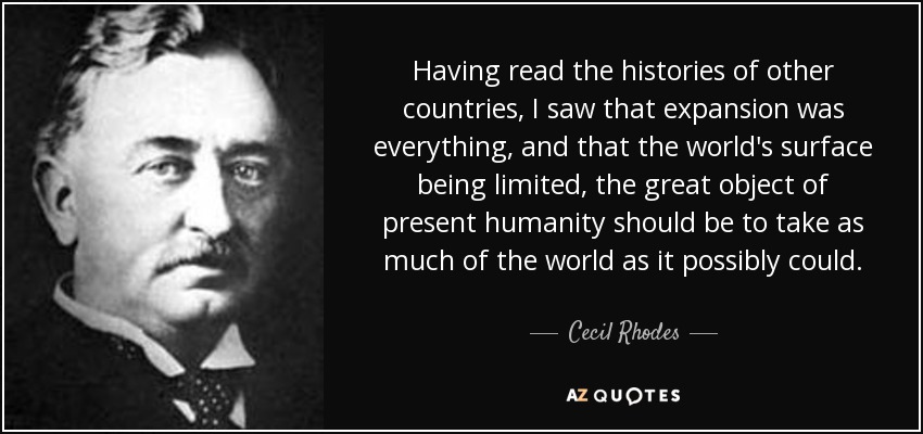 Having read the histories of other countries, I saw that expansion was everything, and that the world's surface being limited, the great object of present humanity should be to take as much of the world as it possibly could. - Cecil Rhodes