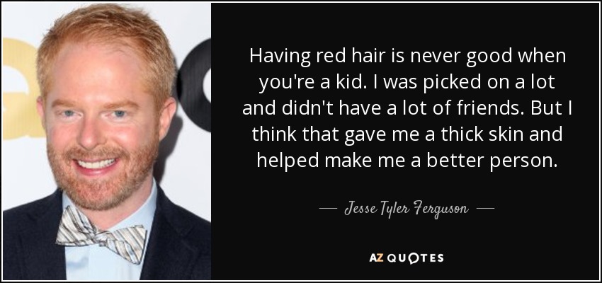 Having red hair is never good when you're a kid. I was picked on a lot and didn't have a lot of friends. But I think that gave me a thick skin and helped make me a better person. - Jesse Tyler Ferguson
