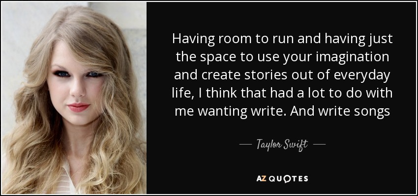 Having room to run and having just the space to use your imagination and create stories out of everyday life, I think that had a lot to do with me wanting write. And write songs - Taylor Swift