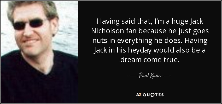 Having said that, I'm a huge Jack Nicholson fan because he just goes nuts in everything he does. Having Jack in his heyday would also be a dream come true. - Paul Kane