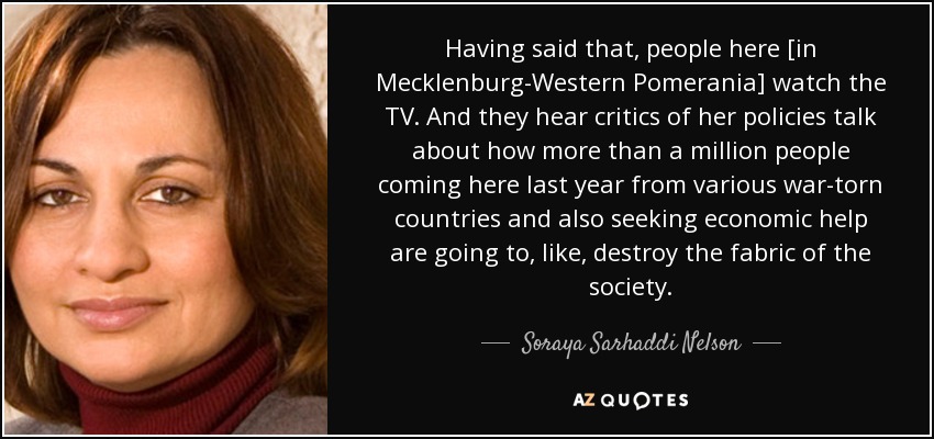 Having said that, people here [in Mecklenburg-Western Pomerania] watch the TV. And they hear critics of her policies talk about how more than a million people coming here last year from various war-torn countries and also seeking economic help are going to, like, destroy the fabric of the society. - Soraya Sarhaddi Nelson