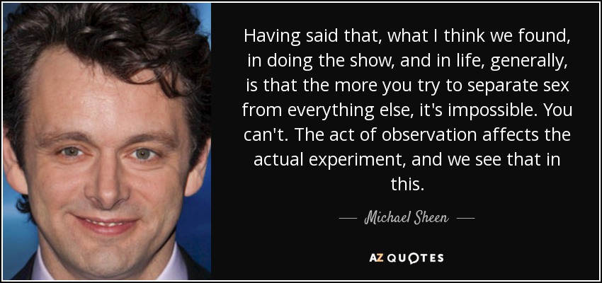 Having said that, what I think we found, in doing the show, and in life, generally, is that the more you try to separate sex from everything else, it's impossible. You can't. The act of observation affects the actual experiment, and we see that in this. - Michael Sheen