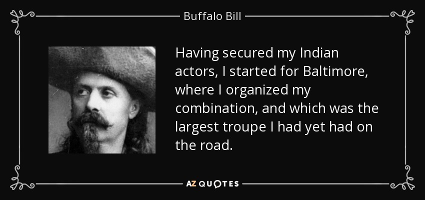 Having secured my Indian actors, I started for Baltimore, where I organized my combination, and which was the largest troupe I had yet had on the road. - Buffalo Bill