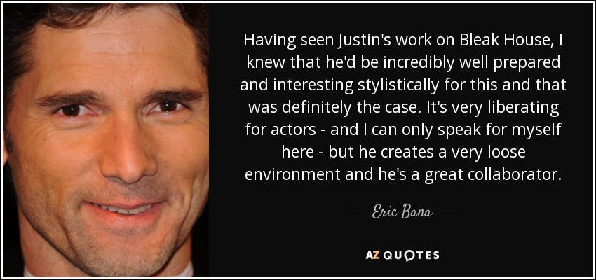Having seen Justin's work on Bleak House, I knew that he'd be incredibly well prepared and interesting stylistically for this and that was definitely the case. It's very liberating for actors - and I can only speak for myself here - but he creates a very loose environment and he's a great collaborator. - Eric Bana