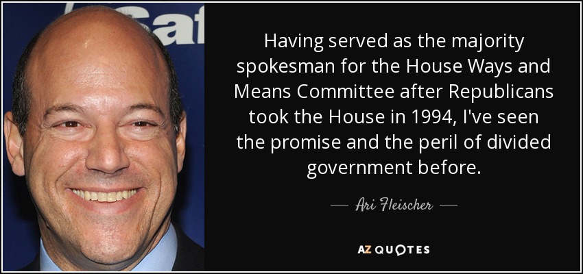 Having served as the majority spokesman for the House Ways and Means Committee after Republicans took the House in 1994, I've seen the promise and the peril of divided government before. - Ari Fleischer